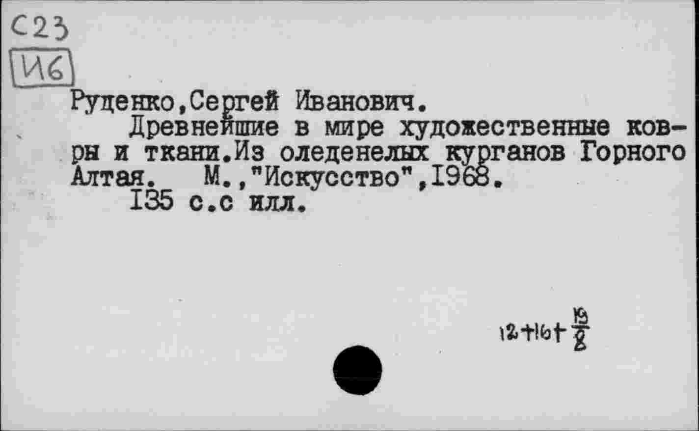 ﻿Руденко,Сергей Иванович.
Древнейшие в мире художественные ковры и ткани.Из оледенелых курганов Горного Алтая. М.."Искусство",1968.
135 с.с илл.
